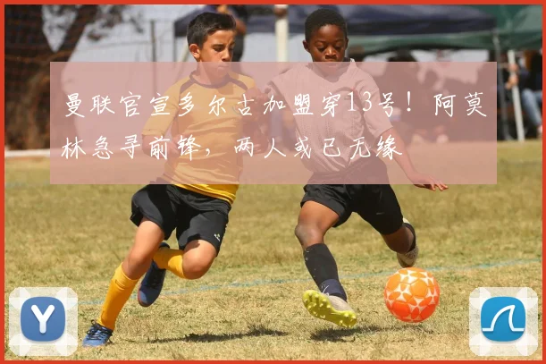 曼联官宣多尔古加盟穿13号！阿莫林急寻前锋，两人或已无缘