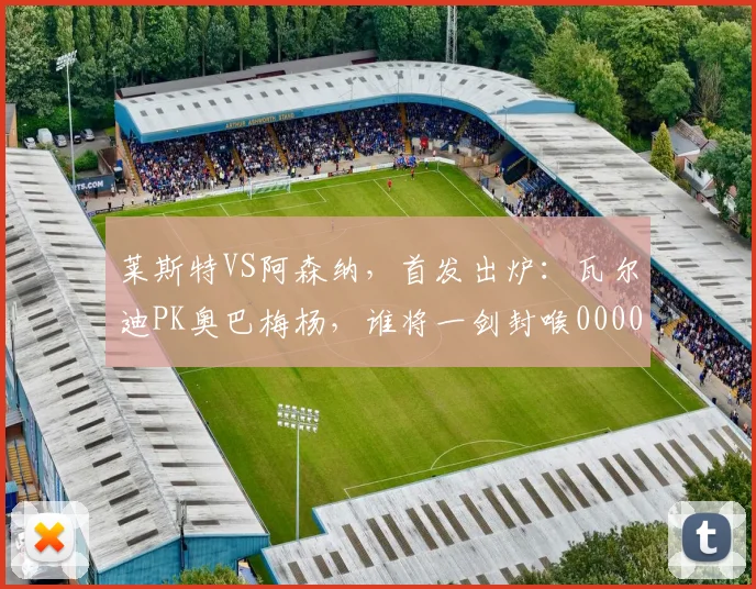 莱斯特VS阿森纳，首发出炉：瓦尔迪PK奥巴梅杨，谁将一剑封喉0000644