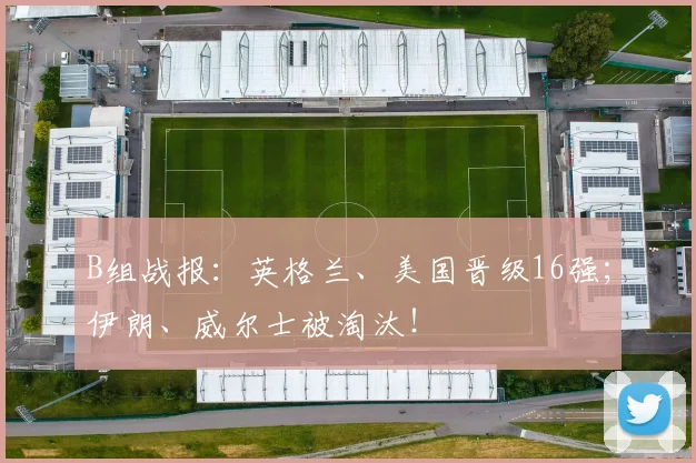B组战报：英格兰、美国晋级16强；伊朗、威尔士被淘汰！