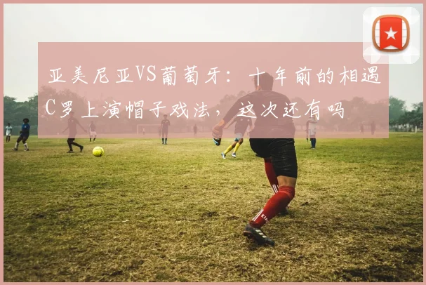 亚美尼亚VS葡萄牙：十年前的相遇C罗上演帽子戏法，这次还有吗