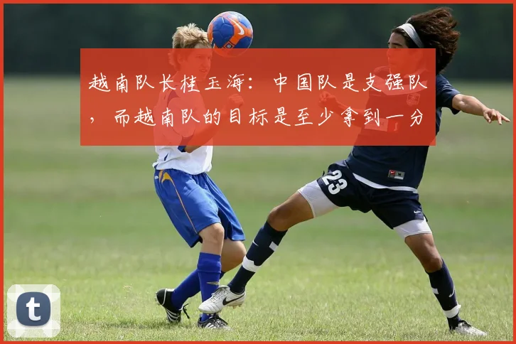 越南队长桂玉海：中国队是支强队，而越南队的目标是至少拿到一分