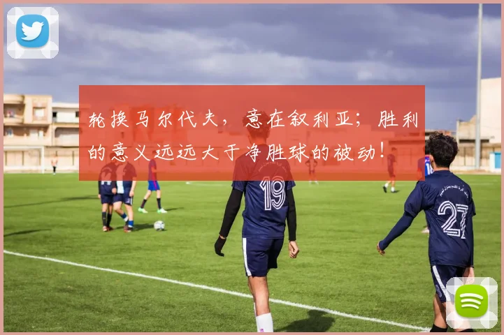 轮换马尔代夫，意在叙利亚；胜利的意义远远大于净胜球的被动！