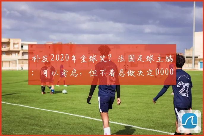 补发2020年金球奖？法国足球主编：可以考虑，但不着急做决定0000644