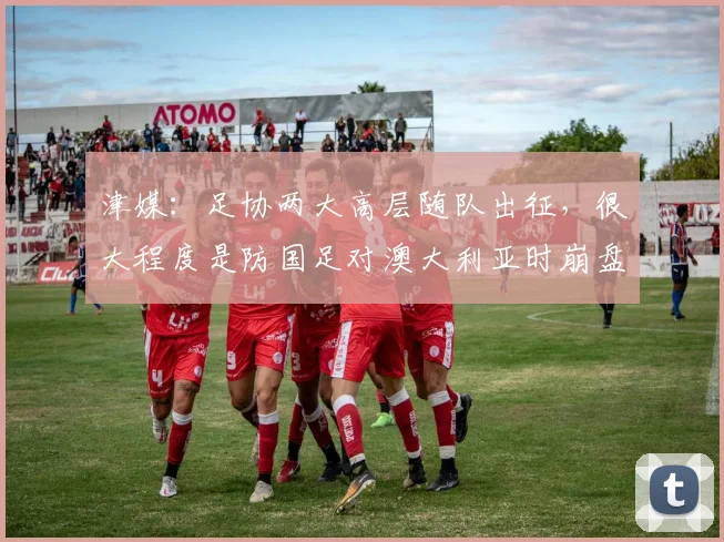 津媒：足协两大高层随队出征，很大程度是防国足对澳大利亚时崩盘