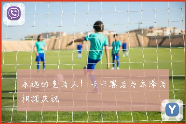 永远的皇马人！卡卡赛后与本泽马相拥庆祝