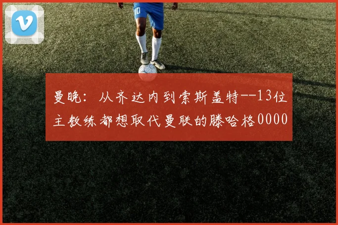 曼晚：从齐达内到索斯盖特--13位主教练都想取代曼联的滕哈格0000644
