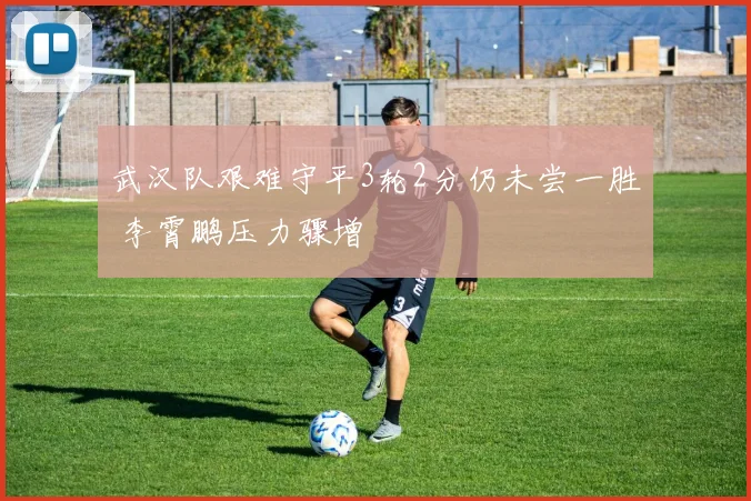 武汉队艰难守平3轮2分仍未尝一胜 李霄鹏压力骤增