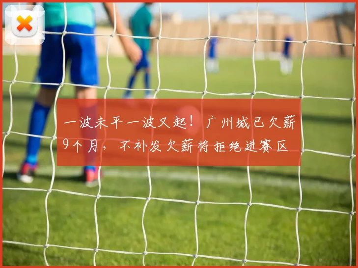 一波未平一波又起！广州城已欠薪9个月，不补发欠薪将拒绝进赛区
