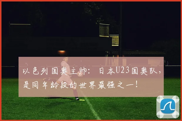 以色列国奥主帅：日本U23国奥队，是同年龄段的世界最强之一！