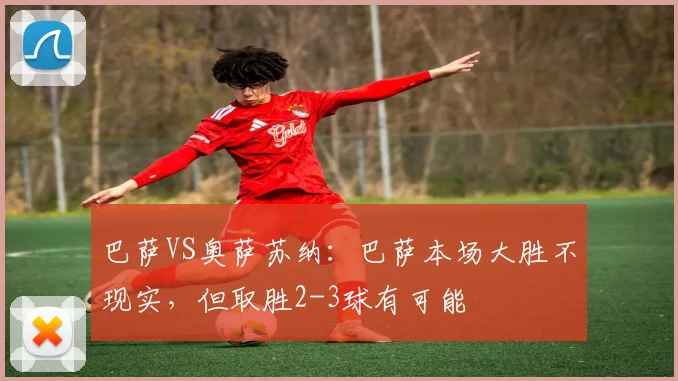 巴萨VS奥萨苏纳：巴萨本场大胜不现实，但取胜2-3球有可能