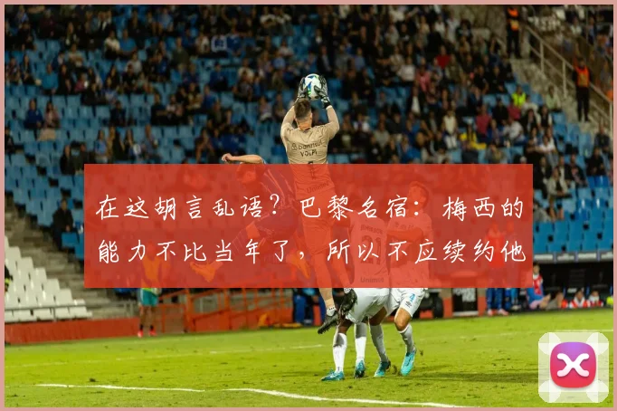 在这胡言乱语？巴黎名宿：梅西的能力不比当年了，所以不应续约他