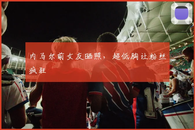 内马尔前女友晒照，超低胸让粉丝疯狂