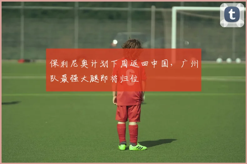 保利尼奥计划下周返回中国，广州队最强大腿即将归位