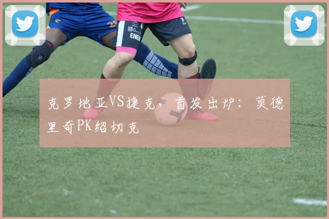 克罗地亚VS捷克，首发出炉：莫德里奇PK绍切克