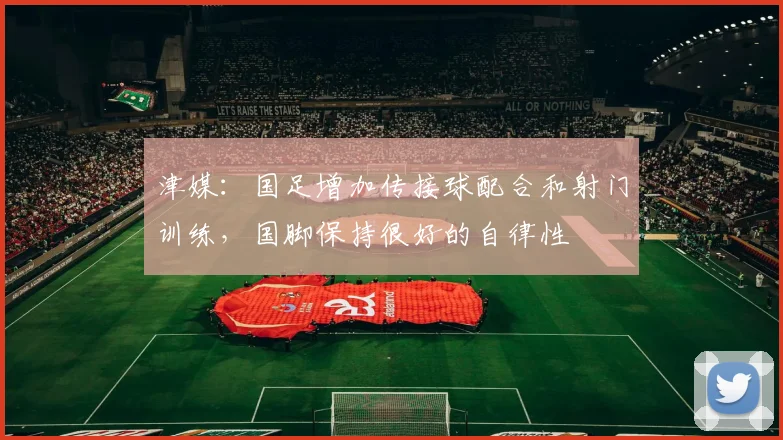 津媒：国足增加传接球配合和射门训练，国脚保持很好的自律性