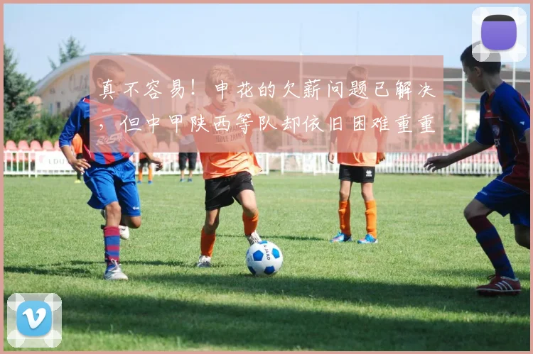 真不容易！申花的欠薪问题已解决，但中甲陕西等队却依旧困难重重