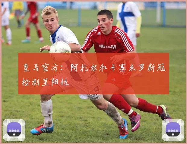皇马官方：阿扎尔和卡塞米罗新冠检测呈阳性