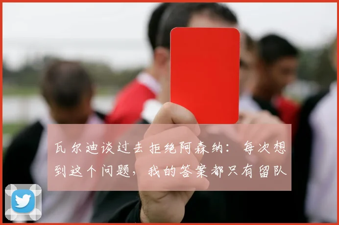 瓦尔迪谈过去拒绝阿森纳：每次想到这个问题，我的答案都只有留队
