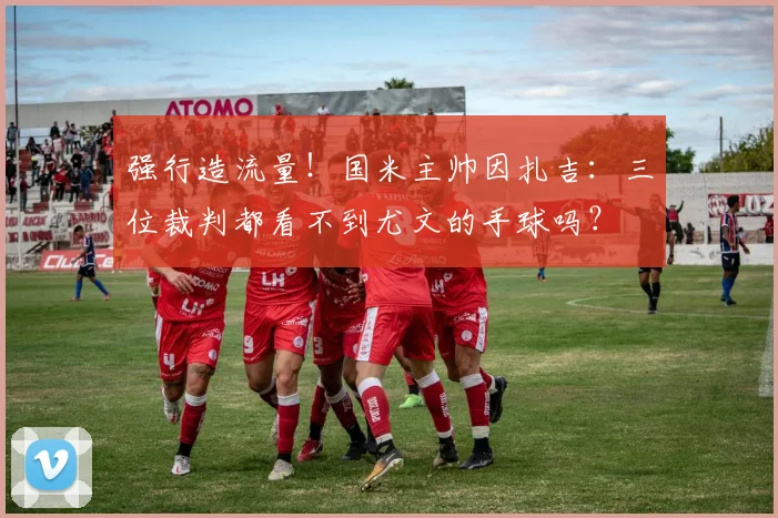 强行造流量！国米主帅因扎吉：三位裁判都看不到尤文的手球吗？