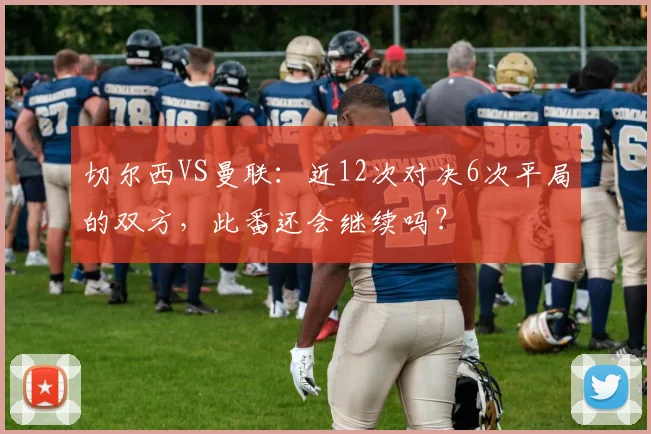 切尔西VS曼联：近12次对决6次平局的双方，此番还会继续吗？