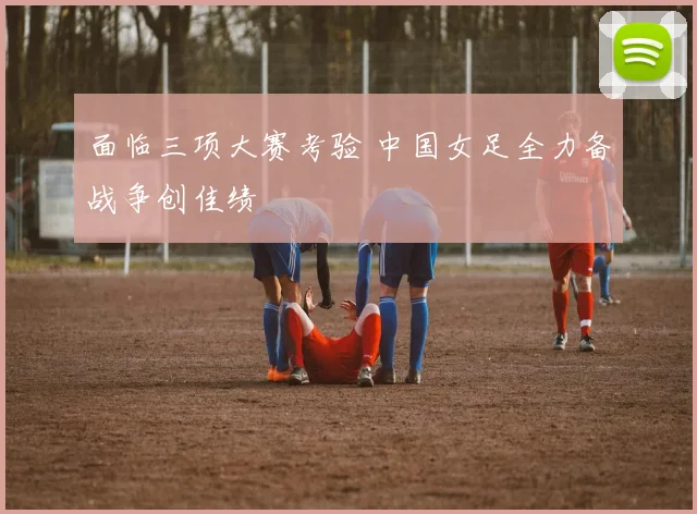 面临三项大赛考验 中国女足全力备战争创佳绩