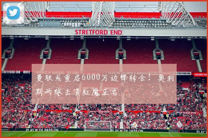 曼联或重启6000万边锋转会！奥利斯两球击溃红魔正名