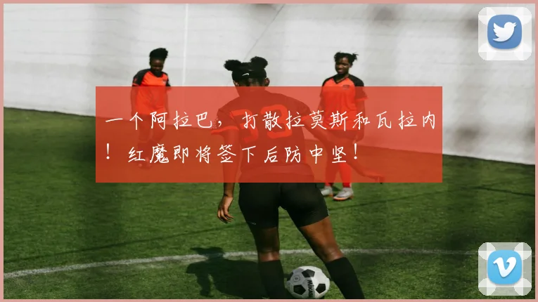 一个阿拉巴，打散拉莫斯和瓦拉内！红魔即将签下后防中坚！