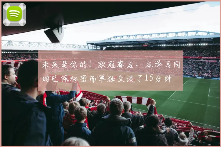 未来是你的！欧冠赛后，本泽马同姆巴佩秘密而单独交谈了15分钟