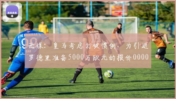 西媒：皇马考虑打破惯例，为引进罗德里准备5000万欧元的报价0000644