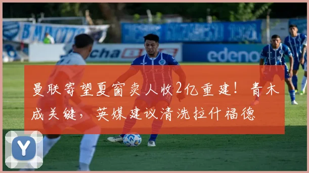 曼联寄望夏窗卖人收2亿重建！青木成关键，英媒建议清洗拉什福德