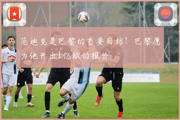 范迪克是巴黎的首要目标！巴黎愿为他开出1亿欧的报价