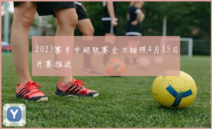 2023赛季中超联赛全力按照4月15日开赛推进