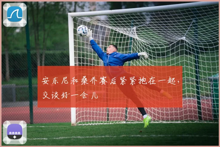 安东尼和桑乔赛后紧紧抱在一起，交谈好一会儿