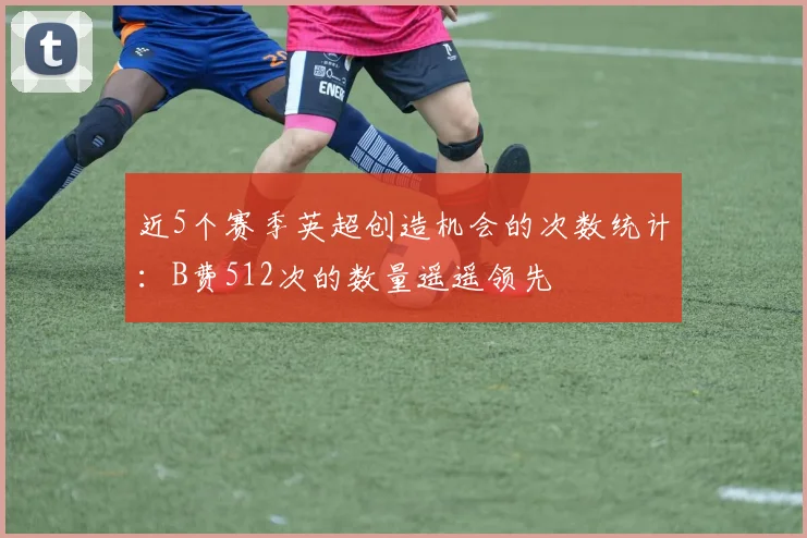 近5个赛季英超创造机会的次数统计：B费512次的数量遥遥领先