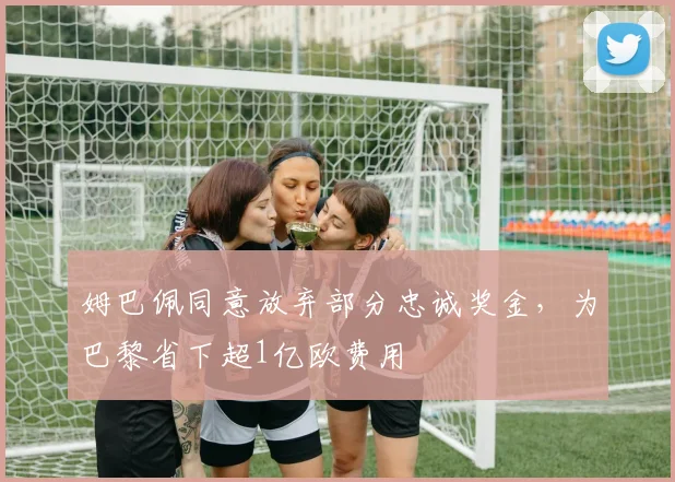 姆巴佩同意放弃部分忠诚奖金，为巴黎省下超1亿欧费用