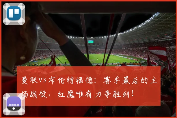 曼联vs布伦特福德：赛季最后的主场战役，红魔唯有力争胜利！