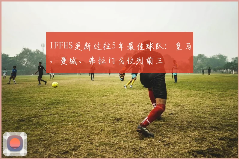 IFFHS更新过往5年最佳球队：皇马，曼城、弗拉门戈位列前三