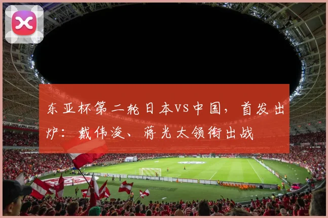 东亚杯第二轮日本vs中国，首发出炉：戴伟浚、蒋光太领衔出战