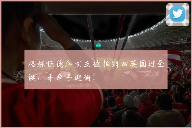 格林伍德和女友被拍到回英国过圣诞，手牵手逛街！