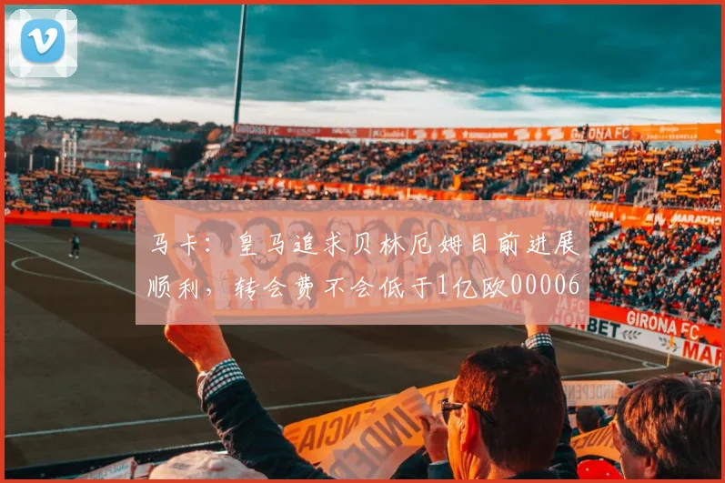 马卡：皇马追求贝林厄姆目前进展顺利，转会费不会低于1亿欧0000644