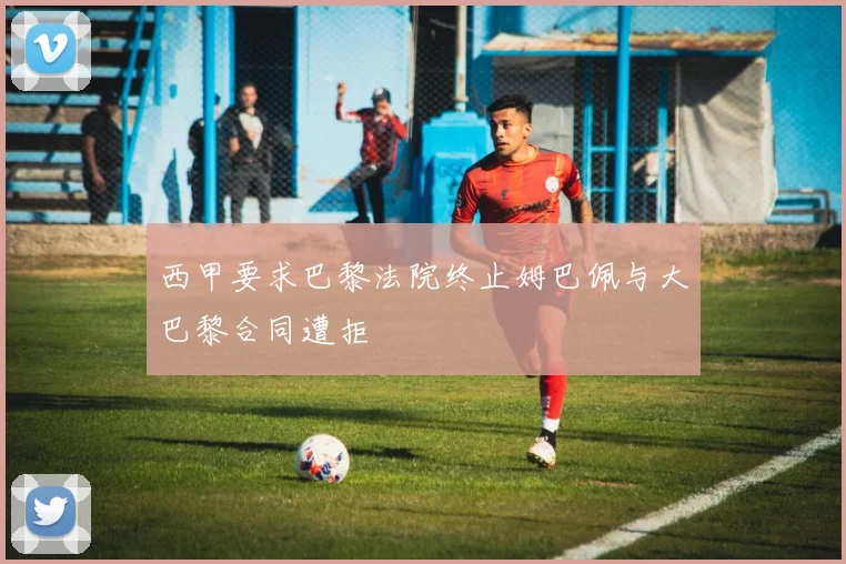 西甲要求巴黎法院终止姆巴佩与大巴黎合同遭拒