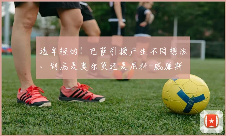 选年轻的！巴萨引援产生不同想法，到底是奥尔莫还是尼科-威廉斯