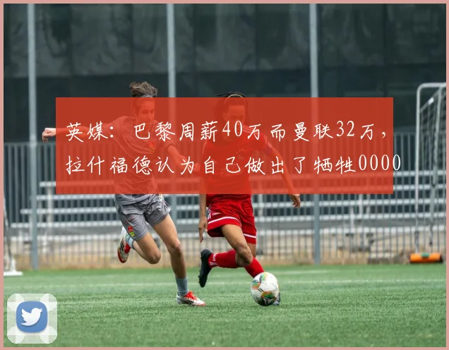 英媒：巴黎周薪40万而曼联32万，拉什福德认为自己做出了牺牲0000644