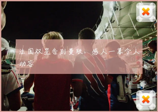 法国双星告别曼联，感人一幕令人动容