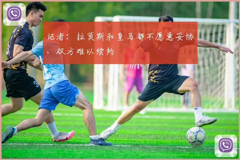 记者：拉莫斯和皇马都不愿意妥协，双方难以续约