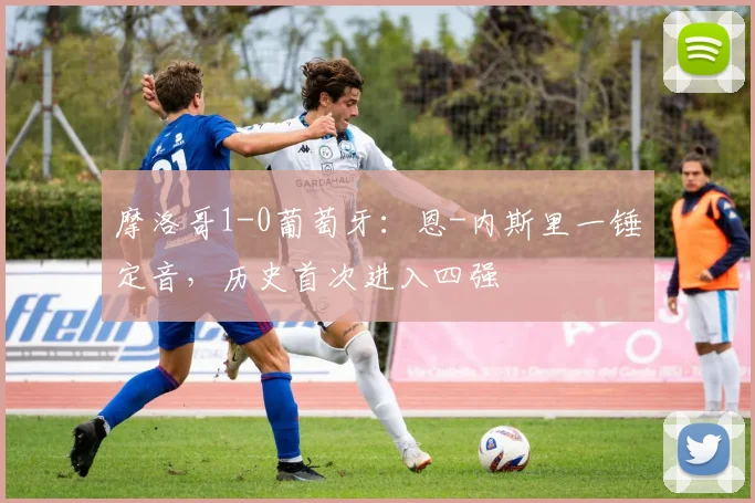 摩洛哥1-0葡萄牙：恩-内斯里一锤定音，历史首次进入四强