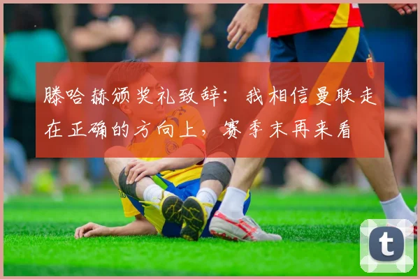 滕哈赫颁奖礼致辞：我相信曼联走在正确的方向上，赛季末再来看