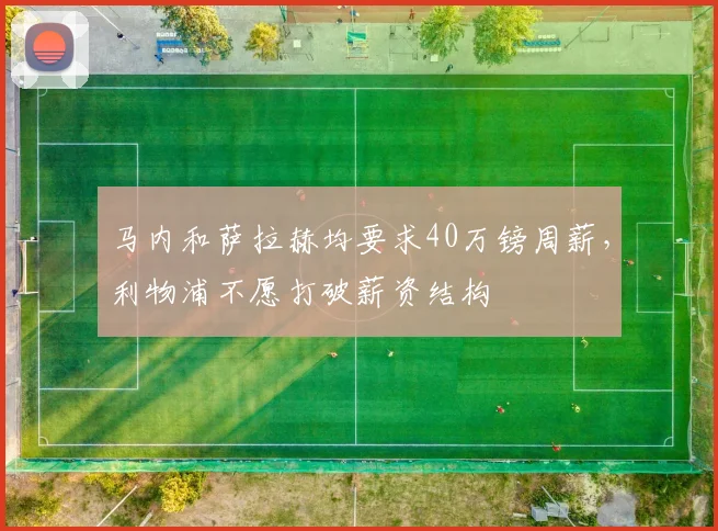 马内和萨拉赫均要求40万镑周薪，利物浦不愿打破薪资结构