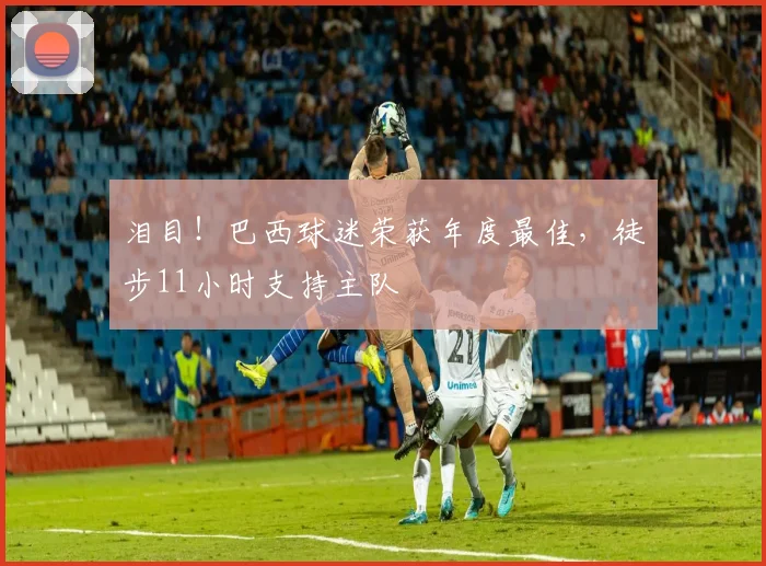 泪目！巴西球迷荣获年度最佳，徒步11小时支持主队