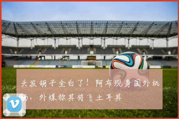 头发胡子全白了！阿布现身国外机场，外媒称其将飞土耳其